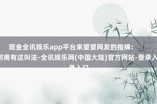 现金全讯娱乐app平台来望望网友的指摘: 河南有这叫法-全讯娱乐网(中国大陆)官方网站-登录入口