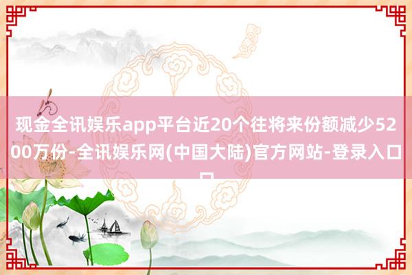 现金全讯娱乐app平台近20个往将来份额减少5200万份-全讯娱乐网(中国大陆)官方网站-登录入口