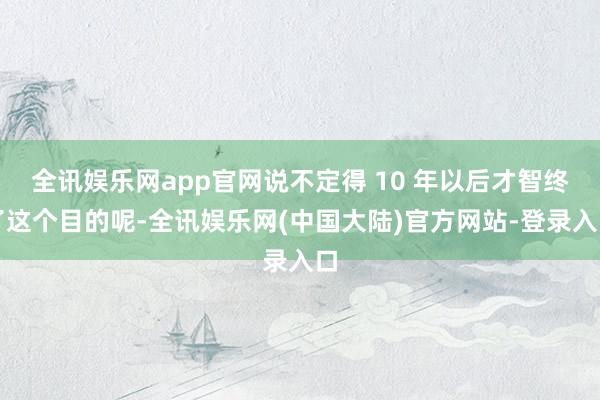 全讯娱乐网app官网说不定得 10 年以后才智终了这个目的呢-全讯娱乐网(中国大陆)官方网站-登录入口