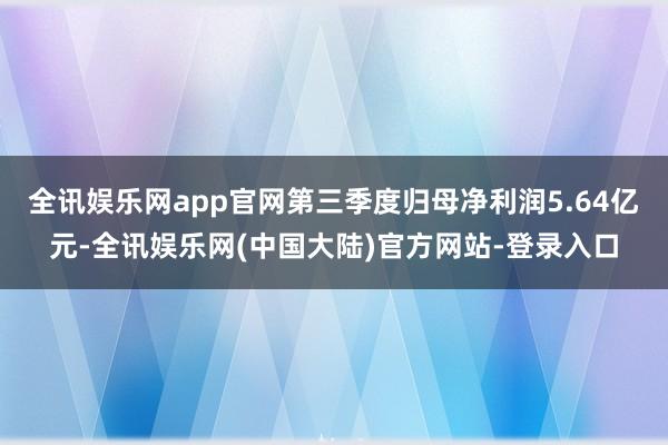 全讯娱乐网app官网第三季度归母净利润5.64亿元-全讯娱乐网(中国大陆)官方网站-登录入口