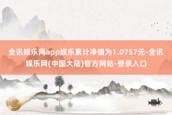 全讯娱乐网app娱乐累计净值为1.0757元-全讯娱乐网(中国大陆)官方网站-登录入口