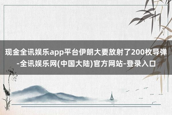 现金全讯娱乐app平台伊朗大要放射了200枚导弹-全讯娱乐网(中国大陆)官方网站-登录入口