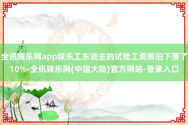 全讯娱乐网app娱乐工东谈主的试验工资照旧下落了10%-全讯娱乐网(中国大陆)官方网站-登录入口