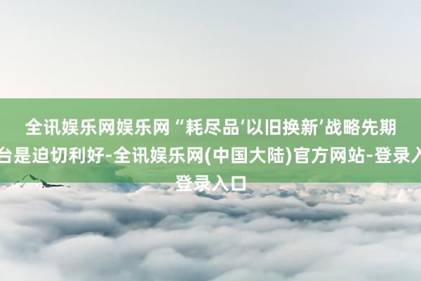 全讯娱乐网娱乐网 “耗尽品‘以旧换新’战略先期出台是迫切利好-全讯娱乐网(中国大陆)官方网站-登录入口