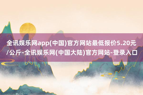 全讯娱乐网app(中国)官方网站最低报价5.20元/公斤-全讯娱乐网(中国大陆)官方网站-登录入口