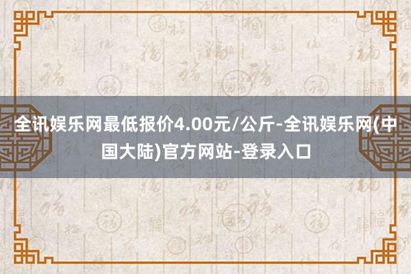 全讯娱乐网最低报价4.00元/公斤-全讯娱乐网(中国大陆)官方网站-登录入口