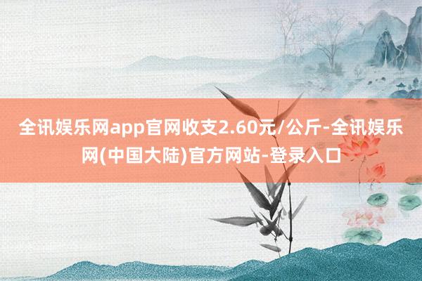 全讯娱乐网app官网收支2.60元/公斤-全讯娱乐网(中国大陆)官方网站-登录入口