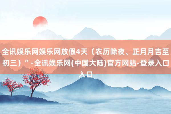 全讯娱乐网娱乐网放假4天（农历除夜、正月月吉至初三）”-全讯娱乐网(中国大陆)官方网站-登录入口