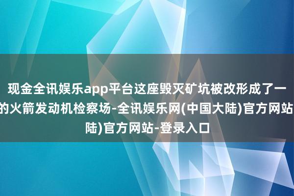现金全讯娱乐app平台这座毁灭矿坑被改形成了一座当代化的火箭发动机检察场-全讯娱乐网(中国大陆)官方网站-登录入口