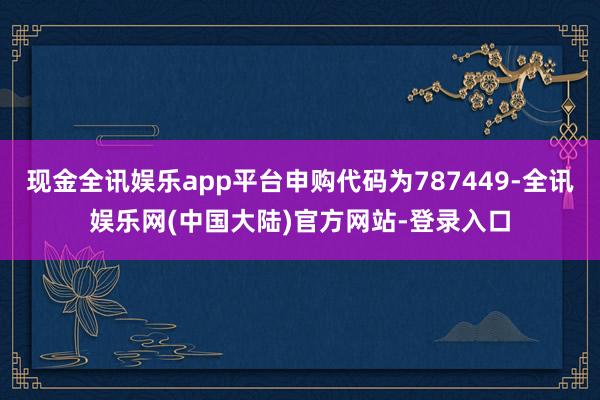 现金全讯娱乐app平台申购代码为787449-全讯娱乐网(中国大陆)官方网站-登录入口