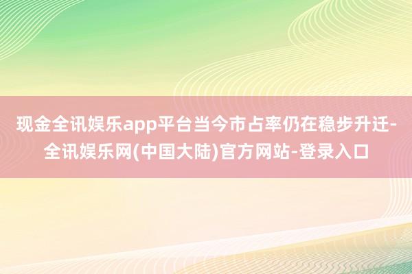 现金全讯娱乐app平台当今市占率仍在稳步升迁-全讯娱乐网(中国大陆)官方网站-登录入口