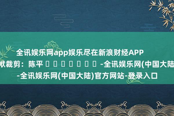 全讯娱乐网app娱乐尽在新浪财经APP 包袱裁剪:陈平 -全讯娱乐网(中国大陆)官方网站-登录入口