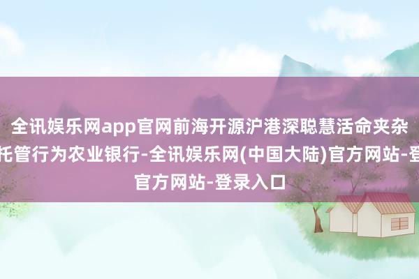 全讯娱乐网app官网前海开源沪港深聪慧活命夹杂基金的托管行为农业银行-全讯娱乐网(中国大陆)官方网站-登录入口
