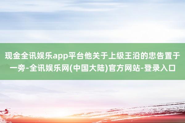 现金全讯娱乐app平台他关于上级王沿的忠告置于一旁-全讯娱乐网(中国大陆)官方网站-登录入口