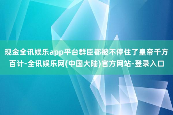 现金全讯娱乐app平台群臣都被不停住了皇帝千方百计-全讯娱乐网(中国大陆)官方网站-登录入口