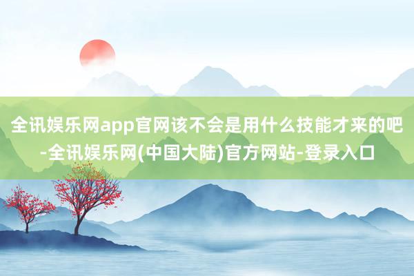 全讯娱乐网app官网该不会是用什么技能才来的吧-全讯娱乐网(中国大陆)官方网站-登录入口