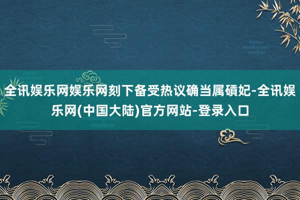 全讯娱乐网娱乐网刻下备受热议确当属碽妃-全讯娱乐网(中国大陆)官方网站-登录入口