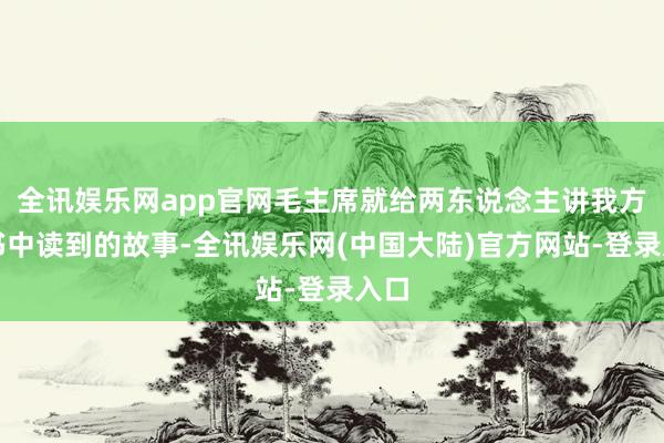 全讯娱乐网app官网毛主席就给两东说念主讲我方在书中读到的故事-全讯娱乐网(中国大陆)官方网站-登录入口