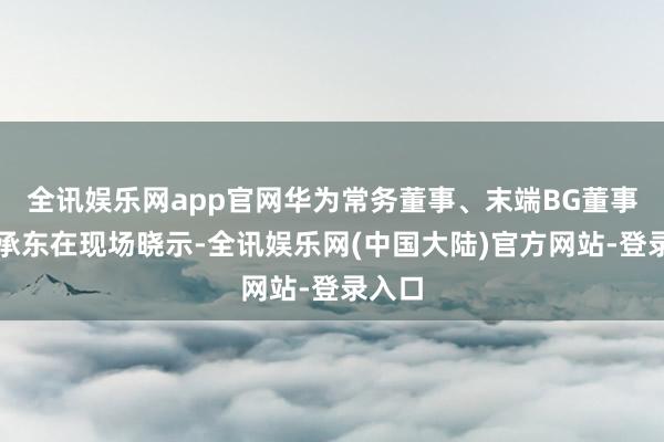 全讯娱乐网app官网华为常务董事、末端BG董事长余承东在现场晓示-全讯娱乐网(中国大陆)官方网站-登录入口