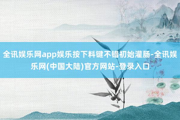 全讯娱乐网app娱乐按下料键不错初始灌肠-全讯娱乐网(中国大陆)官方网站-登录入口