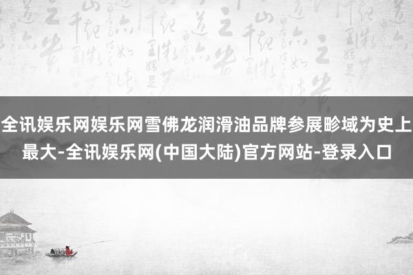 全讯娱乐网娱乐网雪佛龙润滑油品牌参展畛域为史上最大-全讯娱乐网(中国大陆)官方网站-登录入口
