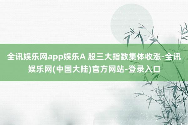 全讯娱乐网app娱乐A 股三大指数集体收涨-全讯娱乐网(中国大陆)官方网站-登录入口