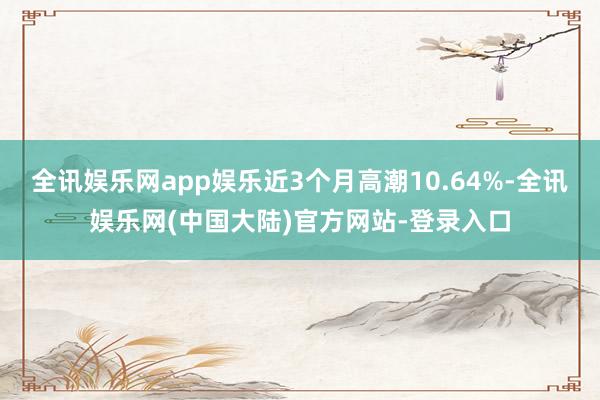 全讯娱乐网app娱乐近3个月高潮10.64%-全讯娱乐网(中国大陆)官方网站-登录入口