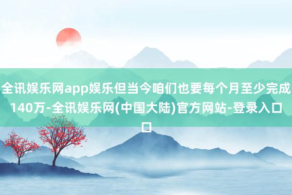 全讯娱乐网app娱乐但当今咱们也要每个月至少完成140万-全讯娱乐网(中国大陆)官方网站-登录入口