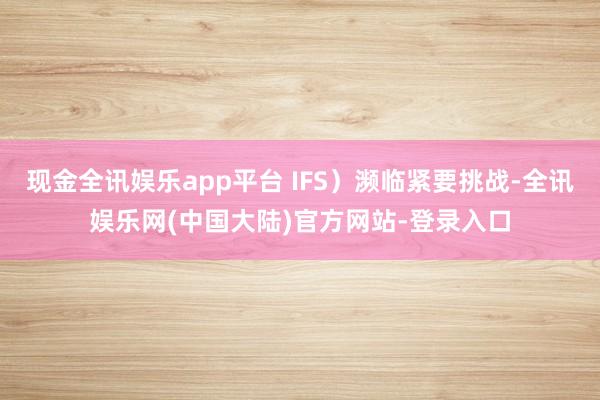 现金全讯娱乐app平台 IFS）濒临紧要挑战-全讯娱乐网(中国大陆)官方网站-登录入口