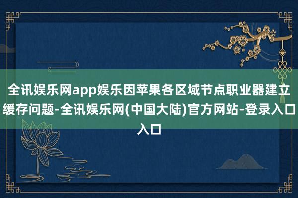 全讯娱乐网app娱乐因苹果各区域节点职业器建立缓存问题-全讯娱乐网(中国大陆)官方网站-登录入口