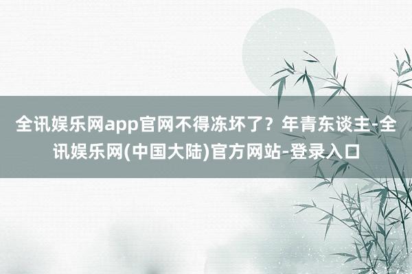 全讯娱乐网app官网不得冻坏了？年青东谈主-全讯娱乐网(中国大陆)官方网站-登录入口