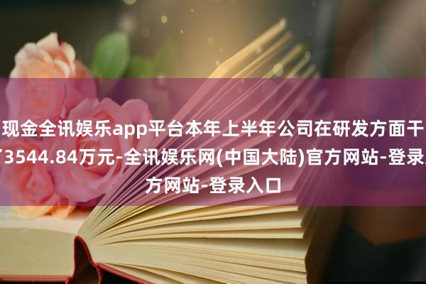现金全讯娱乐app平台本年上半年公司在研发方面干预了3544.84万元-全讯娱乐网(中国大陆)官方网站-登录入口