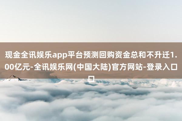 现金全讯娱乐app平台预测回购资金总和不升迁1.00亿元-全讯娱乐网(中国大陆)官方网站-登录入口