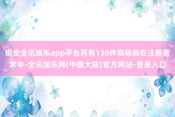 现金全讯娱乐app平台另有130件商标尚在注册苦求中-全讯娱乐网(中国大陆)官方网站-登录入口