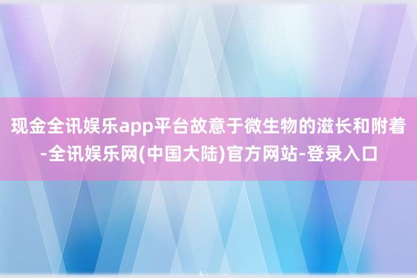 现金全讯娱乐app平台故意于微生物的滋长和附着-全讯娱乐网(中国大陆)官方网站-登录入口