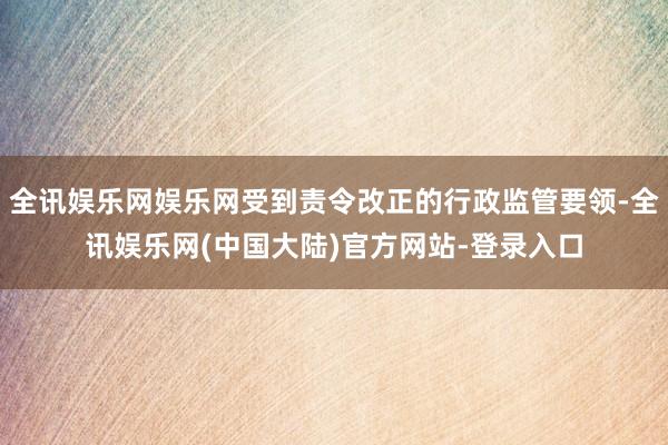 全讯娱乐网娱乐网受到责令改正的行政监管要领-全讯娱乐网(中国大陆)官方网站-登录入口