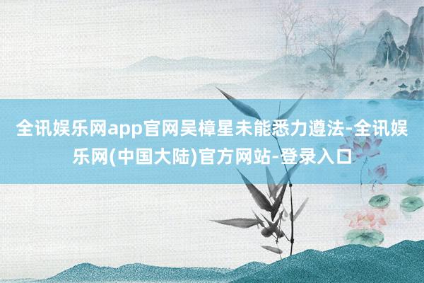 全讯娱乐网app官网 吴樟星未能悉力遵法-全讯娱乐网(中国大陆)官方网站-登录入口