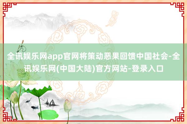 全讯娱乐网app官网将策动恶果回馈中国社会-全讯娱乐网(中国大陆)官方网站-登录入口