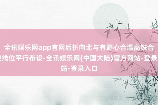 全讯娱乐网app官网后折向北与有野心合温高铁合池段线位平行布设-全讯娱乐网(中国大陆)官方网站-登录入口