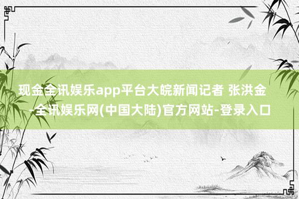 现金全讯娱乐app平台大皖新闻记者 张洪金    -全讯娱乐网(中国大陆)官方网站-登录入口