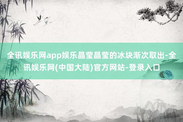 全讯娱乐网app娱乐晶莹晶莹的冰块渐次取出-全讯娱乐网(中国大陆)官方网站-登录入口