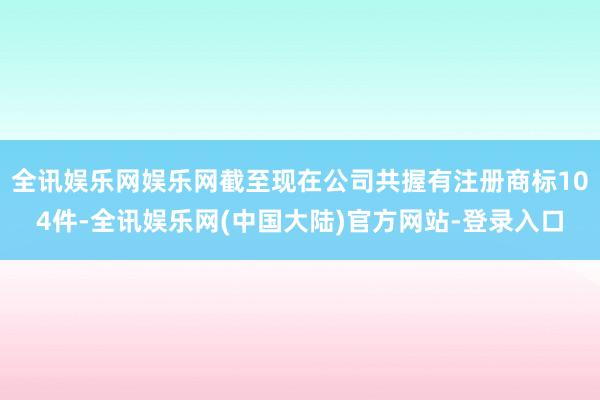 全讯娱乐网娱乐网截至现在公司共握有注册商标104件-全讯娱乐网(中国大陆)官方网站-登录入口