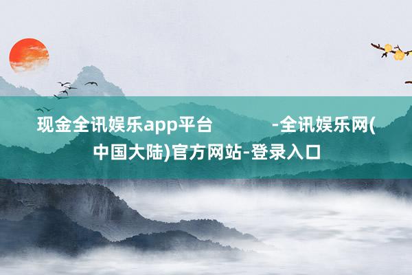 现金全讯娱乐app平台            -全讯娱乐网(中国大陆)官方网站-登录入口