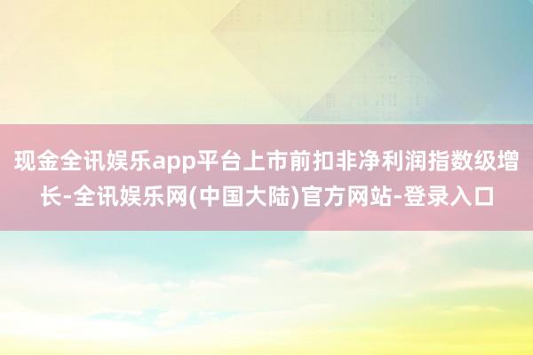 现金全讯娱乐app平台上市前扣非净利润指数级增长-全讯娱乐网(中国大陆)官方网站-登录入口