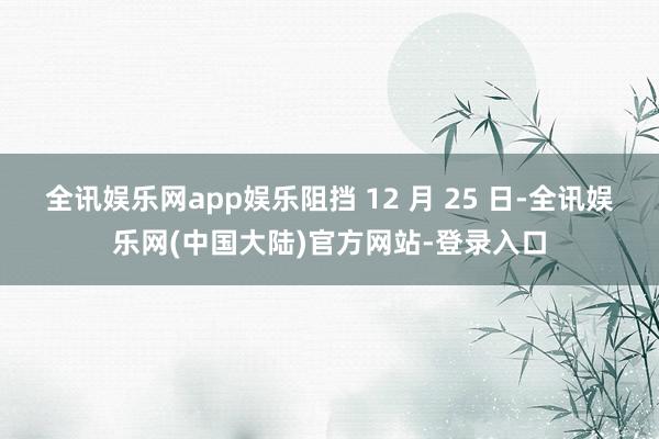 全讯娱乐网app娱乐阻挡 12 月 25 日-全讯娱乐网(中国大陆)官方网站-登录入口