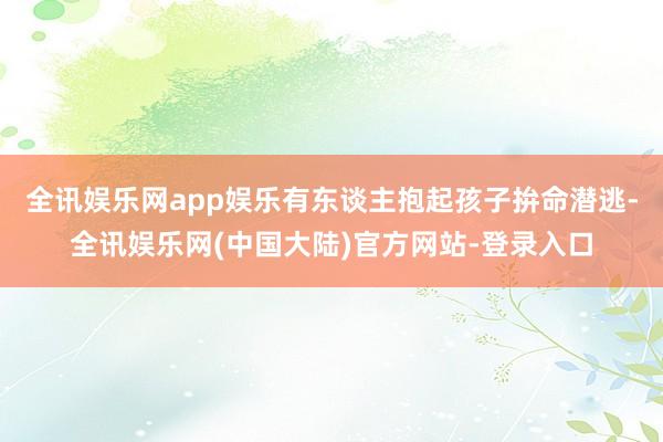 全讯娱乐网app娱乐有东谈主抱起孩子拚命潜逃-全讯娱乐网(中国大陆)官方网站-登录入口