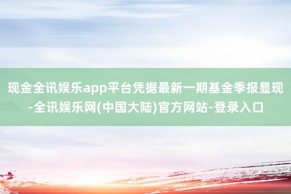 现金全讯娱乐app平台凭据最新一期基金季报显现-全讯娱乐网(中国大陆)官方网站-登录入口