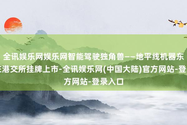 全讯娱乐网娱乐网智能驾驶独角兽——地平线机器东谈主在港交所挂牌上市-全讯娱乐网(中国大陆)官方网站-登录入口