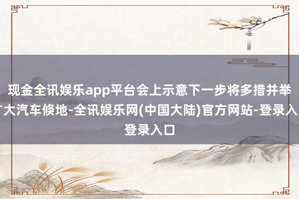现金全讯娱乐app平台会上示意下一步将多措并举扩大汽车倏地-全讯娱乐网(中国大陆)官方网站-登录入口