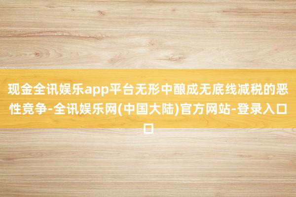 现金全讯娱乐app平台无形中酿成无底线减税的恶性竞争-全讯娱乐网(中国大陆)官方网站-登录入口